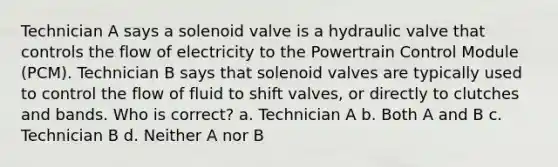 Technician A says a solenoid valve is a hydraulic valve that controls the flow of electricity to the Powertrain Control Module (PCM). Technician B says that solenoid valves are typically used to control the flow of fluid to shift valves, or directly to clutches and bands. Who is correct? a. Technician A b. Both A and B c. Technician B d. Neither A nor B