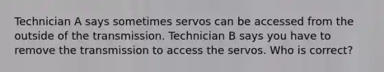 Technician A says sometimes servos can be accessed from the outside of the transmission. Technician B says you have to remove the transmission to access the servos. Who is correct?