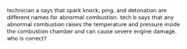 technician a says that spark knock, ping, and detonation are different names for abnormal combustion. tech b says that any abnormal combustion raises the temperature and pressure inside the combustion chamber and can cause severe engine damage. who is correct?