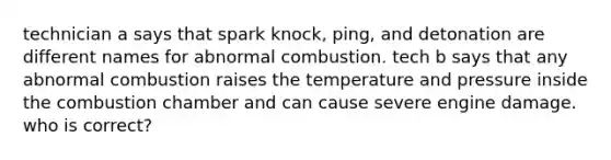 technician a says that spark knock, ping, and detonation are different names for abnormal combustion. tech b says that any abnormal combustion raises the temperature and pressure inside the combustion chamber and can cause severe engine damage. who is correct?