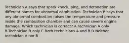 Technician A says that spark knock, ping, and detonation are different names for abnormal combustion. Technician B says that any abnormal combustion raises the temperature and pressure inside the combustion chamber and can cause severe engine damage. Which technician is correct? A.Technician A only B.Technician B only C.Both technicians A and B D.Neither technician A nor B