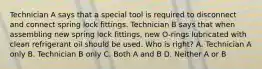 Technician A says that a special tool is required to disconnect and connect spring lock fittings. Technician B says that when assembling new spring lock fittings, new O-rings lubricated with clean refrigerant oil should be used. Who is right? A. Technician A only B. Technician B only C. Both A and B D. Neither A or B