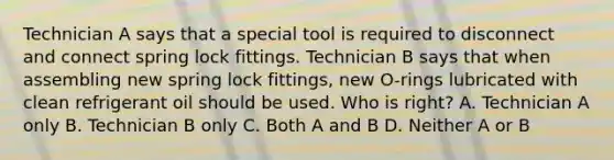 Technician A says that a special tool is required to disconnect and connect spring lock fittings. Technician B says that when assembling new spring lock fittings, new O-rings lubricated with clean refrigerant oil should be used. Who is right? A. Technician A only B. Technician B only C. Both A and B D. Neither A or B