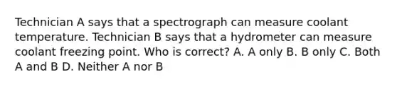 Technician A says that a spectrograph can measure coolant temperature. Technician B says that a hydrometer can measure coolant freezing point. Who is correct? A. A only B. B only C. Both A and B D. Neither A nor B