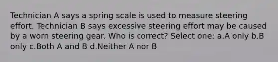 Technician A says a spring scale is used to measure steering effort. Technician B says excessive steering effort may be caused by a worn steering gear. Who is correct? Select one: a.A only b.B only c.Both A and B d.Neither A nor B