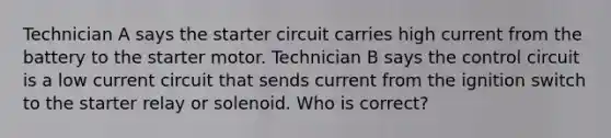 Technician A says the starter circuit carries high current from the battery to the starter motor. Technician B says the control circuit is a low current circuit that sends current from the ignition switch to the starter relay or solenoid. Who is correct?