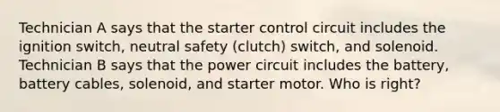 Technician A says that the starter control circuit includes the ignition switch, neutral safety (clutch) switch, and solenoid. Technician B says that the power circuit includes the battery, battery cables, solenoid, and starter motor. Who is right?