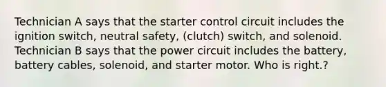 Technician A says that the starter control circuit includes the ignition switch, neutral safety, (clutch) switch, and solenoid. Technician B says that the power circuit includes the battery, battery cables, solenoid, and starter motor. Who is right.?