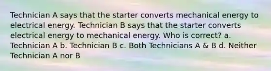 Technician A says that the starter converts mechanical energy to electrical energy. Technician B says that the starter converts electrical energy to mechanical energy. Who is correct? a. Technician A b. Technician B c. Both Technicians A & B d. Neither Technician A nor B