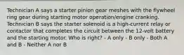 Technician A says a starter pinion gear meshes with the flywheel ring gear during starting motor operation/engine cranking. Technician B says the starter solenoid is a high-current relay or contactor that completes the circuit between the 12-volt battery and the starting motor. Who is right? - A only - B only - Both A and B - Neither A nor B