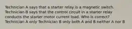 Technician A says that a starter relay is a magnetic switch. Technician B says that the control circuit in a starter relay conducts the starter motor current load. Who is correct? Technician A only Technician B only both A and B neither A nor B