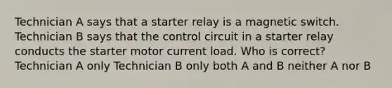 Technician A says that a starter relay is a magnetic switch. Technician B says that the control circuit in a starter relay conducts the starter motor current load. Who is correct? Technician A only Technician B only both A and B neither A nor B