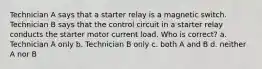 Technician A says that a starter relay is a magnetic switch. Technician B says that the control circuit in a starter relay conducts the starter motor current load. Who is correct? a. Technician A only b. Technician B only c. both A and B d. neither A nor B