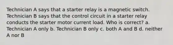 Technician A says that a starter relay is a magnetic switch. Technician B says that the control circuit in a starter relay conducts the starter motor current load. Who is correct? a. Technician A only b. Technician B only c. both A and B d. neither A nor B