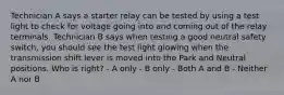 Technician A says a starter relay can be tested by using a test light to check for voltage going into and coming out of the relay terminals. Technician B says when testing a good neutral safety switch, you should see the test light glowing when the transmission shift lever is moved into the Park and Neutral positions. Who is right? - A only - B only - Both A and B - Neither A nor B