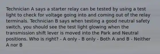 Technician A says a starter relay can be tested by using a test light to check for voltage going into and coming out of the relay terminals. Technician B says when testing a good neutral safety switch, you should see the test light glowing when the transmission shift lever is moved into the Park and Neutral positions. Who is right? - A only - B only - Both A and B - Neither A nor B