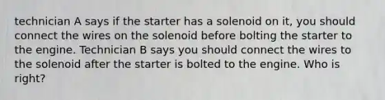 technician A says if the starter has a solenoid on it, you should connect the wires on the solenoid before bolting the starter to the engine. Technician B says you should connect the wires to the solenoid after the starter is bolted to the engine. Who is right?