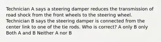 Technician A says a steering damper reduces the transmission of road shock from the front wheels to the steering wheel. Technician B says the steering damper is connected from the center link to one of the tie rods. Who is correct? A only B only Both A and B Neither A nor B