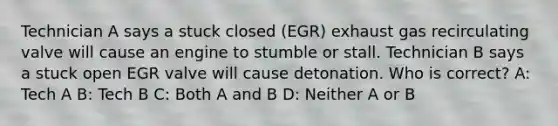 Technician A says a stuck closed (EGR) exhaust gas recirculating valve will cause an engine to stumble or stall. Technician B says a stuck open EGR valve will cause detonation. Who is correct? A: Tech A B: Tech B C: Both A and B D: Neither A or B