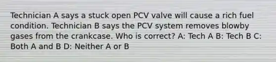 Technician A says a stuck open PCV valve will cause a rich fuel condition. Technician B says the PCV system removes blowby gases from the crankcase. Who is correct? A: Tech A B: Tech B C: Both A and B D: Neither A or B