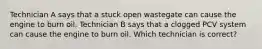 Technician A says that a stuck open wastegate can cause the engine to burn oil. Technician B says that a clogged PCV system can cause the engine to burn oil. Which technician is correct?