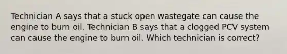 Technician A says that a stuck open wastegate can cause the engine to burn oil. Technician B says that a clogged PCV system can cause the engine to burn oil. Which technician is correct?