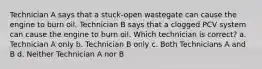 Technician A says that a stuck-open wastegate can cause the engine to burn oil. Technician B says that a clogged PCV system can cause the engine to burn oil. Which technician is correct? a. Technician A only b. Technician B only c. Both Technicians A and B d. Neither Technician A nor B