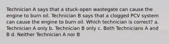 Technician A says that a stuck-open wastegate can cause the engine to burn oil. Technician B says that a clogged PCV system can cause the engine to burn oil. Which technician is correct? a. Technician A only b. Technician B only c. Both Technicians A and B d. Neither Technician A nor B