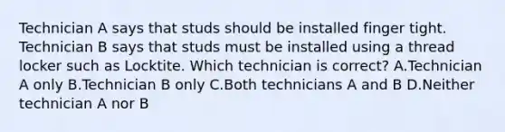 Technician A says that studs should be installed finger tight. Technician B says that studs must be installed using a thread locker such as Locktite. Which technician is correct? A.Technician A only B.Technician B only C.Both technicians A and B D.Neither technician A nor B