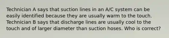 Technician A says that suction lines in an A/C system can be easily identified because they are usually warm to the touch. Technician B says that discharge lines are usually cool to the touch and of larger diameter than suction hoses. Who is correct?