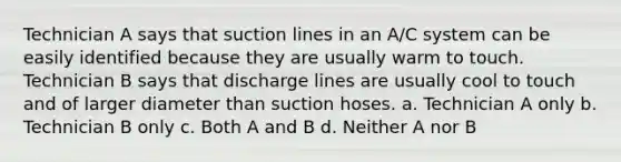 Technician A says that suction lines in an A/C system can be easily identified because they are usually warm to touch. Technician B says that discharge lines are usually cool to touch and of larger diameter than suction hoses. a. Technician A only b. Technician B only c. Both A and B d. Neither A nor B