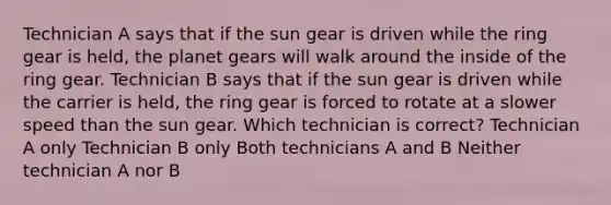 Technician A says that if the sun gear is driven while the ring gear is held, the planet gears will walk around the inside of the ring gear. Technician B says that if the sun gear is driven while the carrier is held, the ring gear is forced to rotate at a slower speed than the sun gear. Which technician is correct? Technician A only Technician B only Both technicians A and B Neither technician A nor B