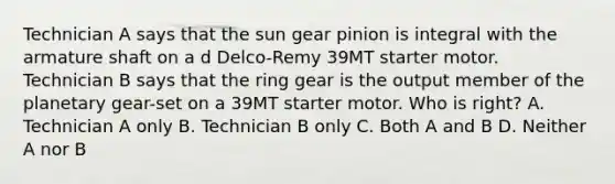 Technician A says that the sun gear pinion is integral with the armature shaft on a d Delco-Remy 39MT starter motor. Technician B says that the ring gear is the output member of the planetary gear-set on a 39MT starter motor. Who is right? A. Technician A only B. Technician B only C. Both A and B D. Neither A nor B