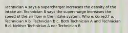 Technician A says a supercharger increases the density of the intake air. Technician B says the supercharge increases the speed of the air flow in the intake system. Who is correct? a. Technician A b. Technician B c. Both Technician A and Technician B d. Neither Technician A nor Technician B