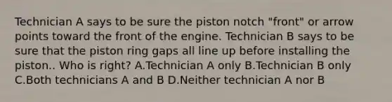 Technician A says to be sure the piston notch "front" or arrow points toward the front of the engine. Technician B says to be sure that the piston ring gaps all line up before installing the piston.. Who is right? A.Technician A only B.Technician B only C.Both technicians A and B D.Neither technician A nor B