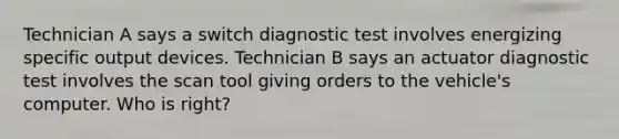 Technician A says a switch diagnostic test involves energizing specific output devices. Technician B says an actuator diagnostic test involves the scan tool giving orders to the vehicle's computer. Who is right?