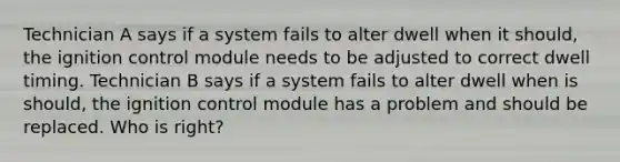 Technician A says if a system fails to alter dwell when it should, the ignition control module needs to be adjusted to correct dwell timing. Technician B says if a system fails to alter dwell when is should, the ignition control module has a problem and should be replaced. Who is right?