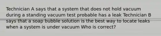 Technician A says that a system that does not hold vacuum during a standing vacuum test probable has a leak Technician B says that a soap bubble solution is the best way to locate leaks when a system is under vacuum Who is correct?