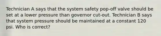 Technician A says that the system safety pop-off valve should be set at a lower pressure than governor cut-out. Technician B says that system pressure should be maintained at a constant 120 psi. Who is correct?