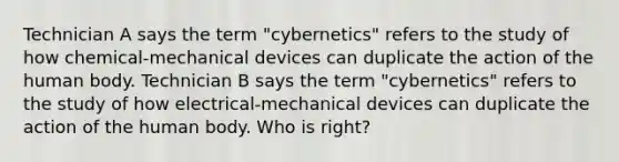 Technician A says the term "cybernetics" refers to the study of how chemical-mechanical devices can duplicate the action of the human body. Technician B says the term "cybernetics" refers to the study of how electrical-mechanical devices can duplicate the action of the human body. Who is right?