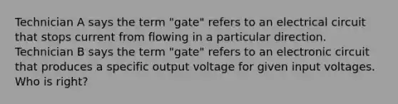 Technician A says the term "gate" refers to an electrical circuit that stops current from flowing in a particular direction. Technician B says the term "gate" refers to an electronic circuit that produces a specific output voltage for given input voltages. Who is right?