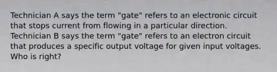 Technician A says the term "gate" refers to an electronic circuit that stops current from flowing in a particular direction. Technician B says the term "gate" refers to an electron circuit that produces a specific output voltage for given input voltages. Who is right?