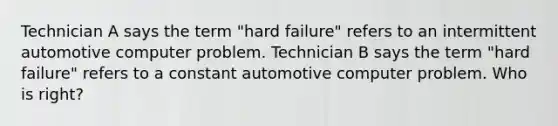 Technician A says the term "hard failure" refers to an intermittent automotive computer problem. Technician B says the term "hard failure" refers to a constant automotive computer problem. Who is right?