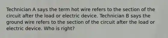 Technician A says the term hot wire refers to the section of the circuit after the load or electric device. Technician B says the ground wire refers to the section of the circuit after the load or electric device. Who is right?