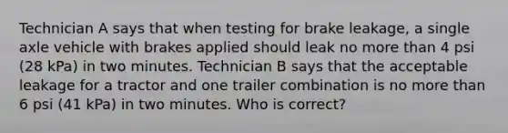 Technician A says that when testing for brake leakage, a single axle vehicle with brakes applied should leak no more than 4 psi (28 kPa) in two minutes. Technician B says that the acceptable leakage for a tractor and one trailer combination is no more than 6 psi (41 kPa) in two minutes. Who is correct?