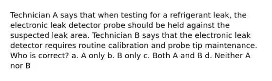 Technician A says that when testing for a refrigerant leak, the electronic leak detector probe should be held against the suspected leak area. Technician B says that the electronic leak detector requires routine calibration and probe tip maintenance. Who is correct? a. A only b. B only c. Both A and B d. Neither A nor B