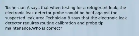 Technician A says that when testing for a refrigerant leak, the electronic leak detector probe should be held against the suspected leak area.Technician B says that the electronic leak detector requires routine calibration and probe tip maintenance.Who is correct?