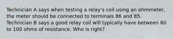 Technician A says when testing a relay's coil using an ohmmeter, the meter should be connected to terminals 86 and 85. Technician B says a good relay coil will typically have between 60 to 100 ohms of resistance. Who is right?