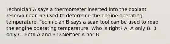 Technician A says a thermometer inserted into the coolant reservoir can be used to determine the engine operating temperature. Technician B says a scan tool can be used to read the engine operating temperature. Who is right? A. A only B. B only C. Both A and B D.Neither A nor B