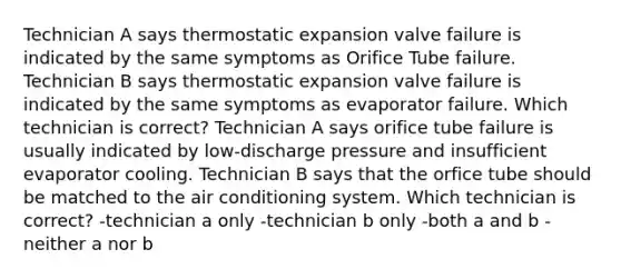 Technician A says thermostatic expansion valve failure is indicated by the same symptoms as Orifice Tube failure. Technician B says thermostatic expansion valve failure is indicated by the same symptoms as evaporator failure. Which technician is correct? Technician A says orifice tube failure is usually indicated by low-discharge pressure and insufficient evaporator cooling. Technician B says that the orfice tube should be matched to the air conditioning system. Which technician is correct? -technician a only -technician b only -both a and b -neither a nor b